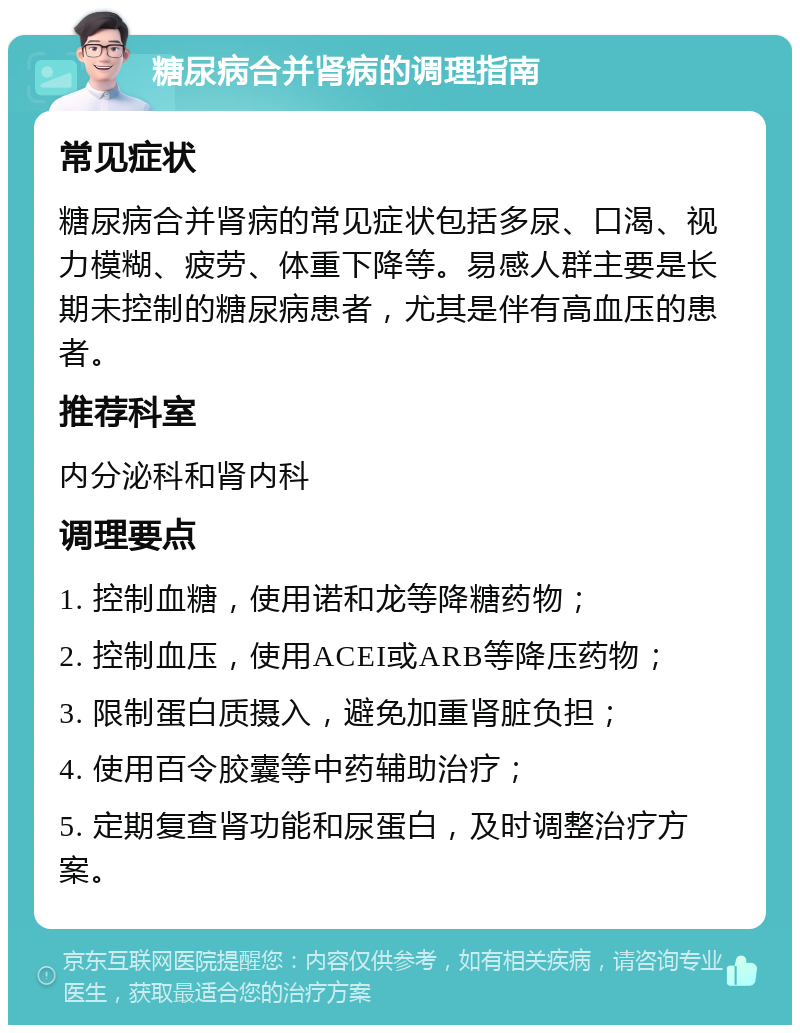 糖尿病合并肾病的调理指南 常见症状 糖尿病合并肾病的常见症状包括多尿、口渴、视力模糊、疲劳、体重下降等。易感人群主要是长期未控制的糖尿病患者，尤其是伴有高血压的患者。 推荐科室 内分泌科和肾内科 调理要点 1. 控制血糖，使用诺和龙等降糖药物； 2. 控制血压，使用ACEI或ARB等降压药物； 3. 限制蛋白质摄入，避免加重肾脏负担； 4. 使用百令胶囊等中药辅助治疗； 5. 定期复查肾功能和尿蛋白，及时调整治疗方案。