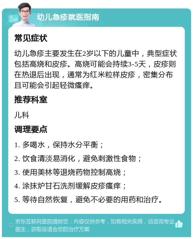 幼儿急疹就医指南 常见症状 幼儿急疹主要发生在2岁以下的儿童中，典型症状包括高烧和皮疹。高烧可能会持续3-5天，皮疹则在热退后出现，通常为红米粒样皮疹，密集分布且可能会引起轻微瘙痒。 推荐科室 儿科 调理要点 1. 多喝水，保持水分平衡； 2. 饮食清淡易消化，避免刺激性食物； 3. 使用美林等退烧药物控制高烧； 4. 涂抹炉甘石洗剂缓解皮疹瘙痒； 5. 等待自然恢复，避免不必要的用药和治疗。