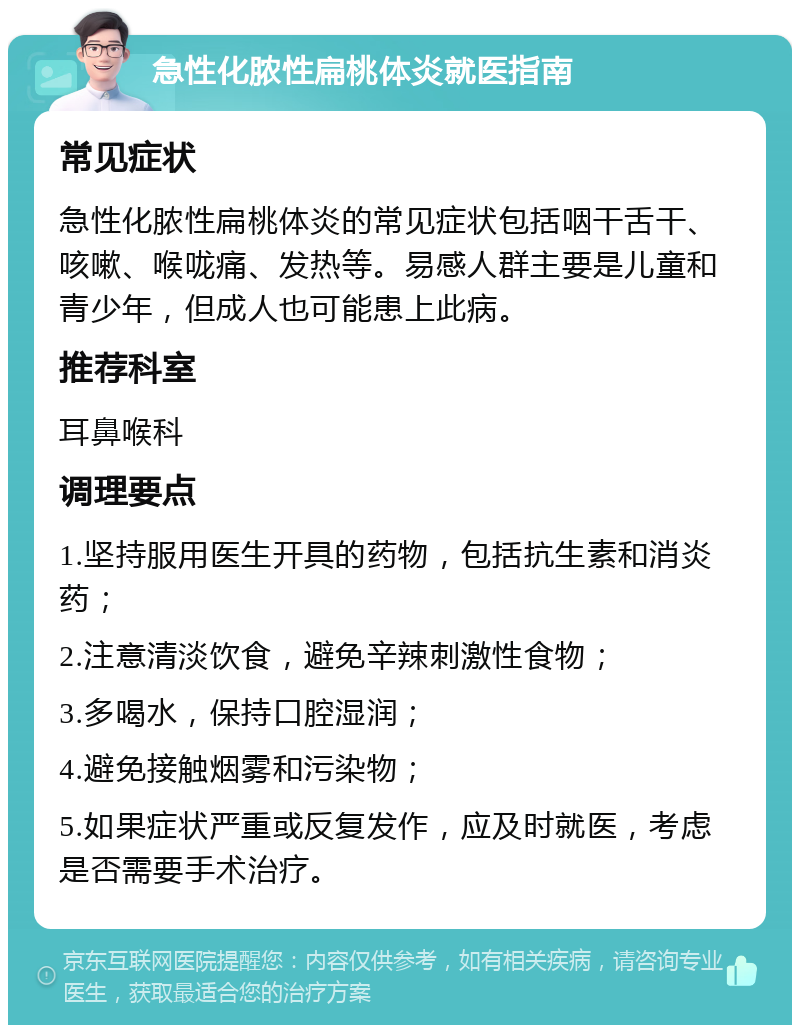 急性化脓性扁桃体炎就医指南 常见症状 急性化脓性扁桃体炎的常见症状包括咽干舌干、咳嗽、喉咙痛、发热等。易感人群主要是儿童和青少年，但成人也可能患上此病。 推荐科室 耳鼻喉科 调理要点 1.坚持服用医生开具的药物，包括抗生素和消炎药； 2.注意清淡饮食，避免辛辣刺激性食物； 3.多喝水，保持口腔湿润； 4.避免接触烟雾和污染物； 5.如果症状严重或反复发作，应及时就医，考虑是否需要手术治疗。