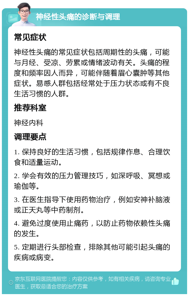 神经性头痛的诊断与调理 常见症状 神经性头痛的常见症状包括周期性的头痛，可能与月经、受凉、劳累或情绪波动有关。头痛的程度和频率因人而异，可能伴随着眉心囊肿等其他症状。易感人群包括经常处于压力状态或有不良生活习惯的人群。 推荐科室 神经内科 调理要点 1. 保持良好的生活习惯，包括规律作息、合理饮食和适量运动。 2. 学会有效的压力管理技巧，如深呼吸、冥想或瑜伽等。 3. 在医生指导下使用药物治疗，例如安神补脑液或正天丸等中药制剂。 4. 避免过度使用止痛药，以防止药物依赖性头痛的发生。 5. 定期进行头部检查，排除其他可能引起头痛的疾病或病变。