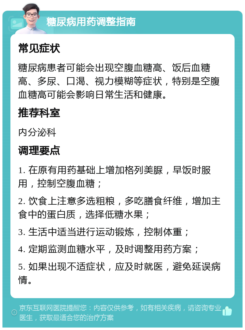 糖尿病用药调整指南 常见症状 糖尿病患者可能会出现空腹血糖高、饭后血糖高、多尿、口渴、视力模糊等症状，特别是空腹血糖高可能会影响日常生活和健康。 推荐科室 内分泌科 调理要点 1. 在原有用药基础上增加格列美脲，早饭时服用，控制空腹血糖； 2. 饮食上注意多选粗粮，多吃膳食纤维，增加主食中的蛋白质，选择低糖水果； 3. 生活中适当进行运动锻炼，控制体重； 4. 定期监测血糖水平，及时调整用药方案； 5. 如果出现不适症状，应及时就医，避免延误病情。