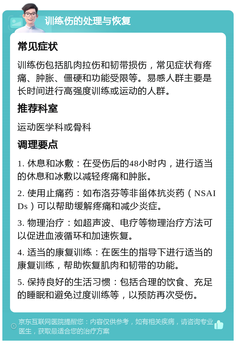 训练伤的处理与恢复 常见症状 训练伤包括肌肉拉伤和韧带损伤，常见症状有疼痛、肿胀、僵硬和功能受限等。易感人群主要是长时间进行高强度训练或运动的人群。 推荐科室 运动医学科或骨科 调理要点 1. 休息和冰敷：在受伤后的48小时内，进行适当的休息和冰敷以减轻疼痛和肿胀。 2. 使用止痛药：如布洛芬等非甾体抗炎药（NSAIDs）可以帮助缓解疼痛和减少炎症。 3. 物理治疗：如超声波、电疗等物理治疗方法可以促进血液循环和加速恢复。 4. 适当的康复训练：在医生的指导下进行适当的康复训练，帮助恢复肌肉和韧带的功能。 5. 保持良好的生活习惯：包括合理的饮食、充足的睡眠和避免过度训练等，以预防再次受伤。