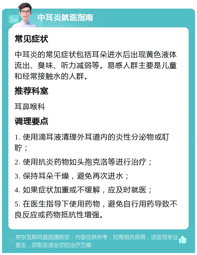 中耳炎就医指南 常见症状 中耳炎的常见症状包括耳朵进水后出现黄色液体流出、臭味、听力减弱等。易感人群主要是儿童和经常接触水的人群。 推荐科室 耳鼻喉科 调理要点 1. 使用滴耳液清理外耳道内的炎性分泌物或耵聍； 2. 使用抗炎药物如头孢克洛等进行治疗； 3. 保持耳朵干燥，避免再次进水； 4. 如果症状加重或不缓解，应及时就医； 5. 在医生指导下使用药物，避免自行用药导致不良反应或药物抵抗性增强。