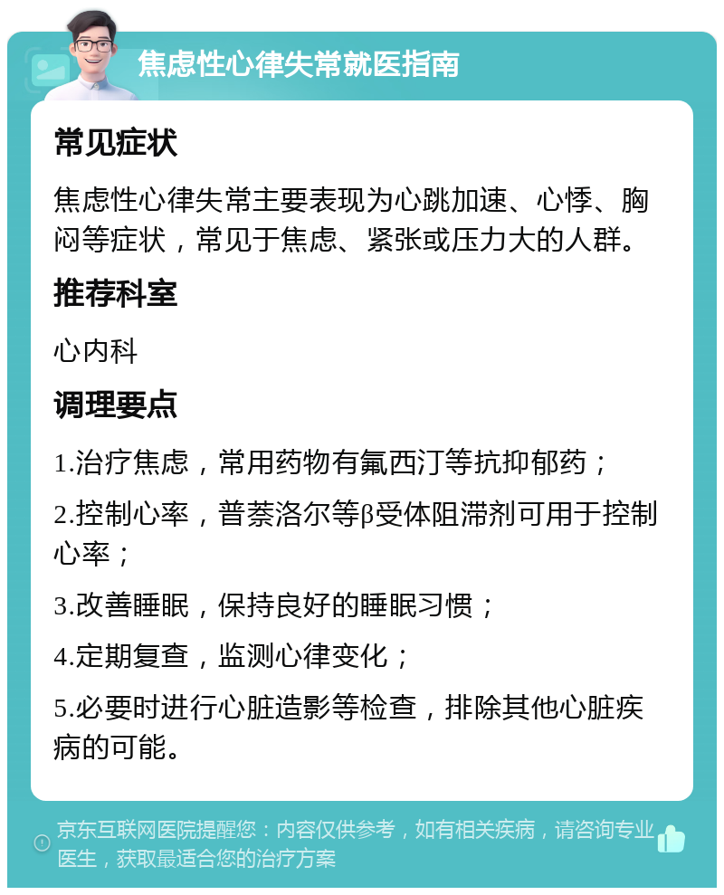 焦虑性心律失常就医指南 常见症状 焦虑性心律失常主要表现为心跳加速、心悸、胸闷等症状，常见于焦虑、紧张或压力大的人群。 推荐科室 心内科 调理要点 1.治疗焦虑，常用药物有氟西汀等抗抑郁药； 2.控制心率，普萘洛尔等β受体阻滞剂可用于控制心率； 3.改善睡眠，保持良好的睡眠习惯； 4.定期复查，监测心律变化； 5.必要时进行心脏造影等检查，排除其他心脏疾病的可能。