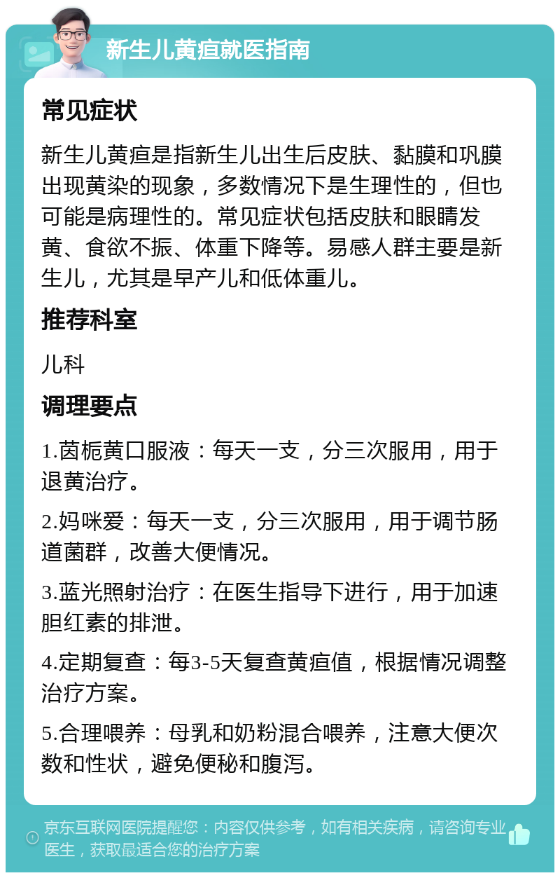 新生儿黄疸就医指南 常见症状 新生儿黄疸是指新生儿出生后皮肤、黏膜和巩膜出现黄染的现象，多数情况下是生理性的，但也可能是病理性的。常见症状包括皮肤和眼睛发黄、食欲不振、体重下降等。易感人群主要是新生儿，尤其是早产儿和低体重儿。 推荐科室 儿科 调理要点 1.茵栀黄口服液：每天一支，分三次服用，用于退黄治疗。 2.妈咪爱：每天一支，分三次服用，用于调节肠道菌群，改善大便情况。 3.蓝光照射治疗：在医生指导下进行，用于加速胆红素的排泄。 4.定期复查：每3-5天复查黄疸值，根据情况调整治疗方案。 5.合理喂养：母乳和奶粉混合喂养，注意大便次数和性状，避免便秘和腹泻。