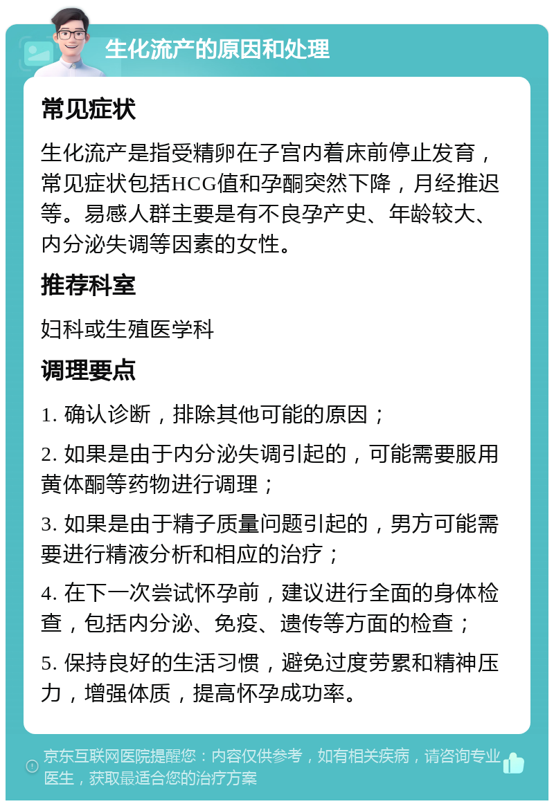 生化流产的原因和处理 常见症状 生化流产是指受精卵在子宫内着床前停止发育，常见症状包括HCG值和孕酮突然下降，月经推迟等。易感人群主要是有不良孕产史、年龄较大、内分泌失调等因素的女性。 推荐科室 妇科或生殖医学科 调理要点 1. 确认诊断，排除其他可能的原因； 2. 如果是由于内分泌失调引起的，可能需要服用黄体酮等药物进行调理； 3. 如果是由于精子质量问题引起的，男方可能需要进行精液分析和相应的治疗； 4. 在下一次尝试怀孕前，建议进行全面的身体检查，包括内分泌、免疫、遗传等方面的检查； 5. 保持良好的生活习惯，避免过度劳累和精神压力，增强体质，提高怀孕成功率。