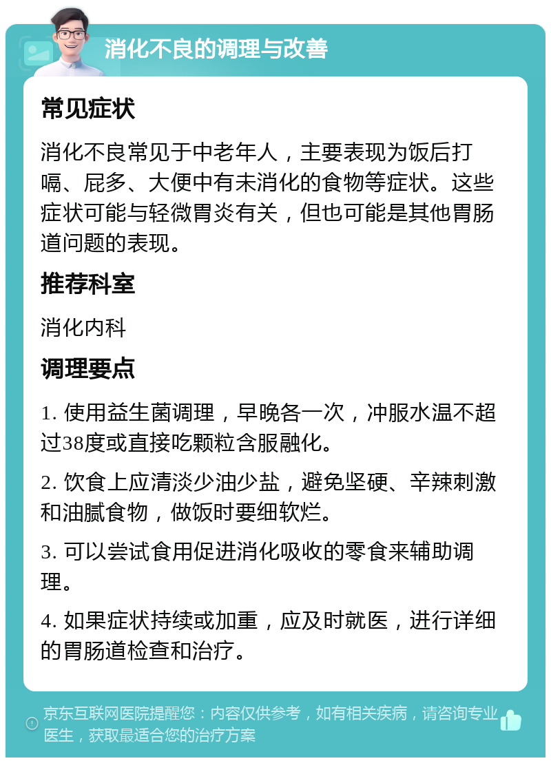 消化不良的调理与改善 常见症状 消化不良常见于中老年人，主要表现为饭后打嗝、屁多、大便中有未消化的食物等症状。这些症状可能与轻微胃炎有关，但也可能是其他胃肠道问题的表现。 推荐科室 消化内科 调理要点 1. 使用益生菌调理，早晚各一次，冲服水温不超过38度或直接吃颗粒含服融化。 2. 饮食上应清淡少油少盐，避免坚硬、辛辣刺激和油腻食物，做饭时要细软烂。 3. 可以尝试食用促进消化吸收的零食来辅助调理。 4. 如果症状持续或加重，应及时就医，进行详细的胃肠道检查和治疗。