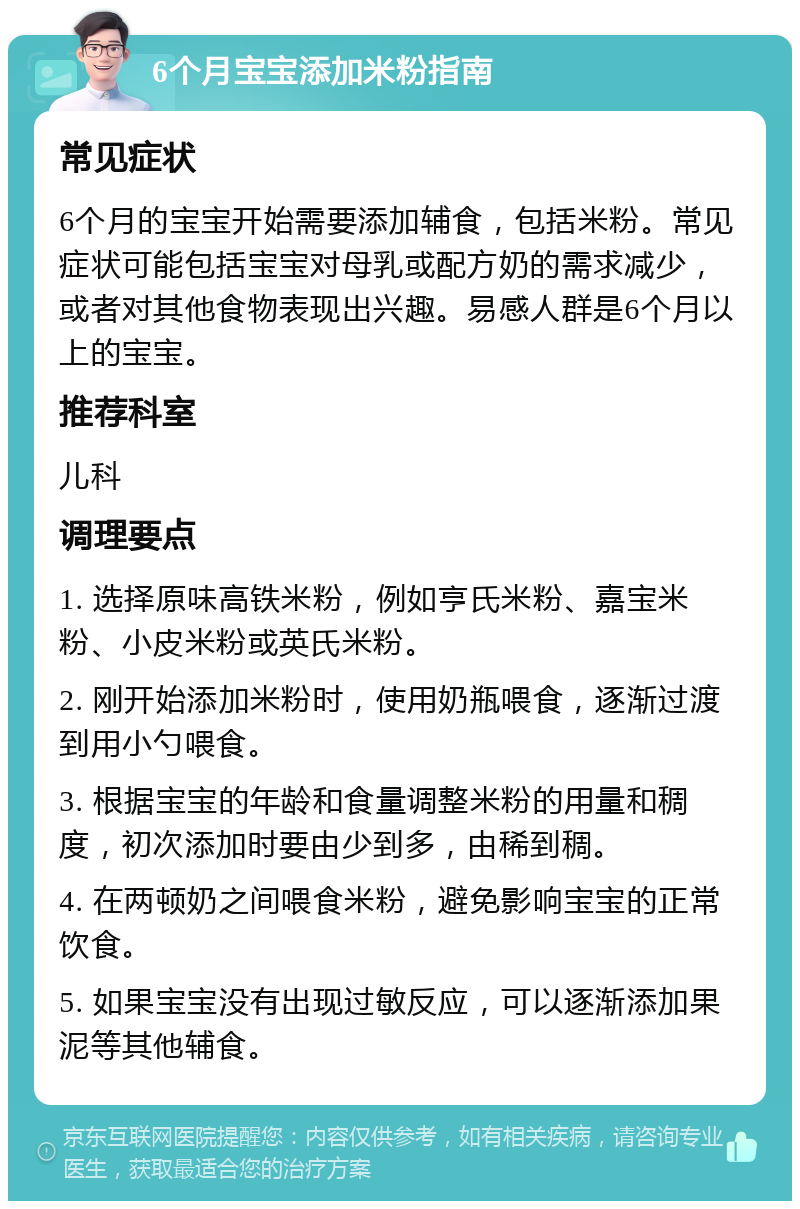 6个月宝宝添加米粉指南 常见症状 6个月的宝宝开始需要添加辅食，包括米粉。常见症状可能包括宝宝对母乳或配方奶的需求减少，或者对其他食物表现出兴趣。易感人群是6个月以上的宝宝。 推荐科室 儿科 调理要点 1. 选择原味高铁米粉，例如亨氏米粉、嘉宝米粉、小皮米粉或英氏米粉。 2. 刚开始添加米粉时，使用奶瓶喂食，逐渐过渡到用小勺喂食。 3. 根据宝宝的年龄和食量调整米粉的用量和稠度，初次添加时要由少到多，由稀到稠。 4. 在两顿奶之间喂食米粉，避免影响宝宝的正常饮食。 5. 如果宝宝没有出现过敏反应，可以逐渐添加果泥等其他辅食。