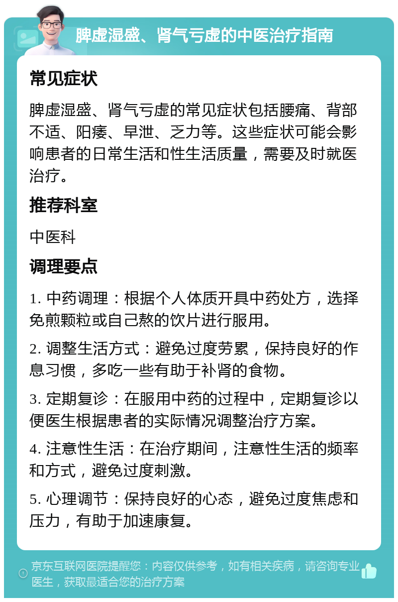 脾虚湿盛、肾气亏虚的中医治疗指南 常见症状 脾虚湿盛、肾气亏虚的常见症状包括腰痛、背部不适、阳痿、早泄、乏力等。这些症状可能会影响患者的日常生活和性生活质量，需要及时就医治疗。 推荐科室 中医科 调理要点 1. 中药调理：根据个人体质开具中药处方，选择免煎颗粒或自己熬的饮片进行服用。 2. 调整生活方式：避免过度劳累，保持良好的作息习惯，多吃一些有助于补肾的食物。 3. 定期复诊：在服用中药的过程中，定期复诊以便医生根据患者的实际情况调整治疗方案。 4. 注意性生活：在治疗期间，注意性生活的频率和方式，避免过度刺激。 5. 心理调节：保持良好的心态，避免过度焦虑和压力，有助于加速康复。