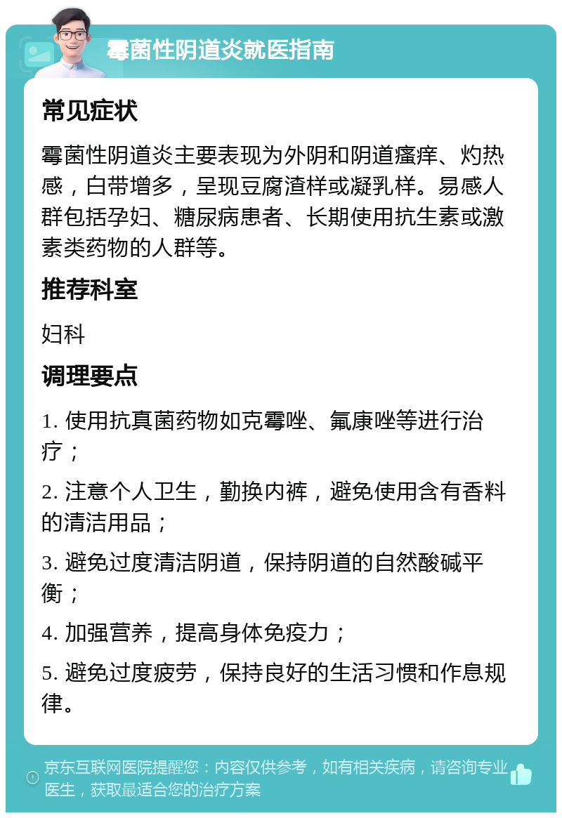 霉菌性阴道炎就医指南 常见症状 霉菌性阴道炎主要表现为外阴和阴道瘙痒、灼热感，白带增多，呈现豆腐渣样或凝乳样。易感人群包括孕妇、糖尿病患者、长期使用抗生素或激素类药物的人群等。 推荐科室 妇科 调理要点 1. 使用抗真菌药物如克霉唑、氟康唑等进行治疗； 2. 注意个人卫生，勤换内裤，避免使用含有香料的清洁用品； 3. 避免过度清洁阴道，保持阴道的自然酸碱平衡； 4. 加强营养，提高身体免疫力； 5. 避免过度疲劳，保持良好的生活习惯和作息规律。