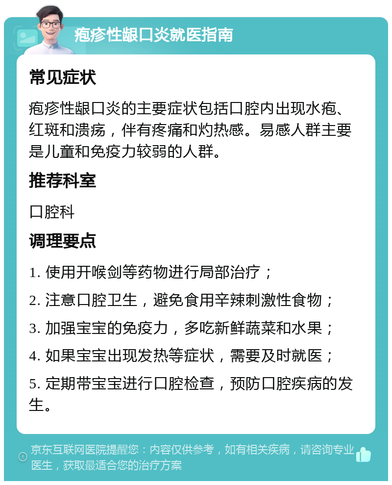 疱疹性龈口炎就医指南 常见症状 疱疹性龈口炎的主要症状包括口腔内出现水疱、红斑和溃疡，伴有疼痛和灼热感。易感人群主要是儿童和免疫力较弱的人群。 推荐科室 口腔科 调理要点 1. 使用开喉剑等药物进行局部治疗； 2. 注意口腔卫生，避免食用辛辣刺激性食物； 3. 加强宝宝的免疫力，多吃新鲜蔬菜和水果； 4. 如果宝宝出现发热等症状，需要及时就医； 5. 定期带宝宝进行口腔检查，预防口腔疾病的发生。