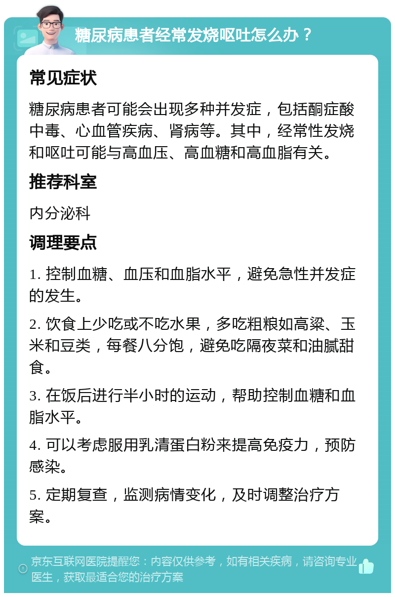 糖尿病患者经常发烧呕吐怎么办？ 常见症状 糖尿病患者可能会出现多种并发症，包括酮症酸中毒、心血管疾病、肾病等。其中，经常性发烧和呕吐可能与高血压、高血糖和高血脂有关。 推荐科室 内分泌科 调理要点 1. 控制血糖、血压和血脂水平，避免急性并发症的发生。 2. 饮食上少吃或不吃水果，多吃粗粮如高粱、玉米和豆类，每餐八分饱，避免吃隔夜菜和油腻甜食。 3. 在饭后进行半小时的运动，帮助控制血糖和血脂水平。 4. 可以考虑服用乳清蛋白粉来提高免疫力，预防感染。 5. 定期复查，监测病情变化，及时调整治疗方案。