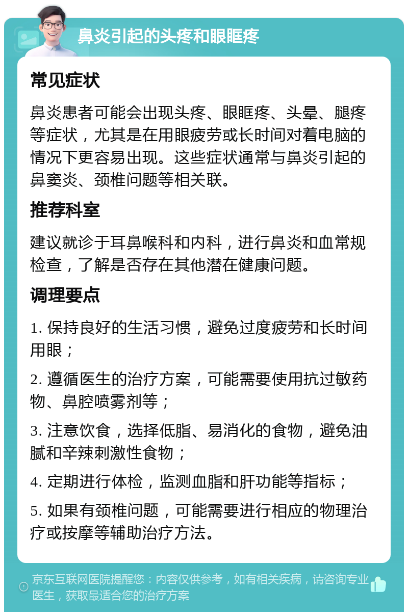 鼻炎引起的头疼和眼眶疼 常见症状 鼻炎患者可能会出现头疼、眼眶疼、头晕、腿疼等症状，尤其是在用眼疲劳或长时间对着电脑的情况下更容易出现。这些症状通常与鼻炎引起的鼻窦炎、颈椎问题等相关联。 推荐科室 建议就诊于耳鼻喉科和内科，进行鼻炎和血常规检查，了解是否存在其他潜在健康问题。 调理要点 1. 保持良好的生活习惯，避免过度疲劳和长时间用眼； 2. 遵循医生的治疗方案，可能需要使用抗过敏药物、鼻腔喷雾剂等； 3. 注意饮食，选择低脂、易消化的食物，避免油腻和辛辣刺激性食物； 4. 定期进行体检，监测血脂和肝功能等指标； 5. 如果有颈椎问题，可能需要进行相应的物理治疗或按摩等辅助治疗方法。