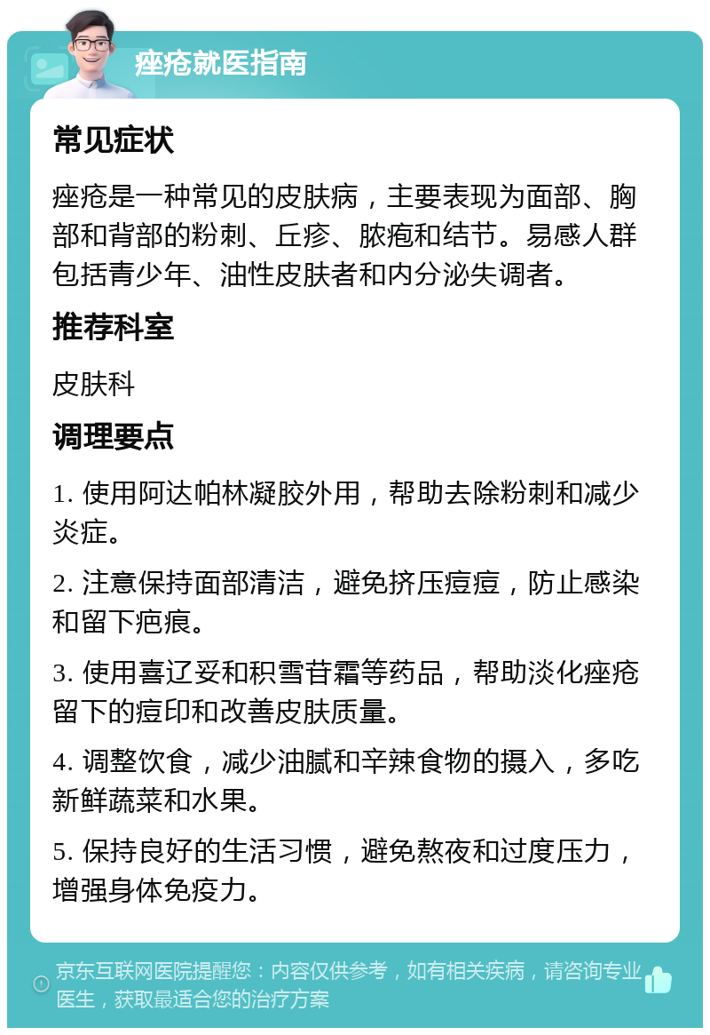 痤疮就医指南 常见症状 痤疮是一种常见的皮肤病，主要表现为面部、胸部和背部的粉刺、丘疹、脓疱和结节。易感人群包括青少年、油性皮肤者和内分泌失调者。 推荐科室 皮肤科 调理要点 1. 使用阿达帕林凝胶外用，帮助去除粉刺和减少炎症。 2. 注意保持面部清洁，避免挤压痘痘，防止感染和留下疤痕。 3. 使用喜辽妥和积雪苷霜等药品，帮助淡化痤疮留下的痘印和改善皮肤质量。 4. 调整饮食，减少油腻和辛辣食物的摄入，多吃新鲜蔬菜和水果。 5. 保持良好的生活习惯，避免熬夜和过度压力，增强身体免疫力。