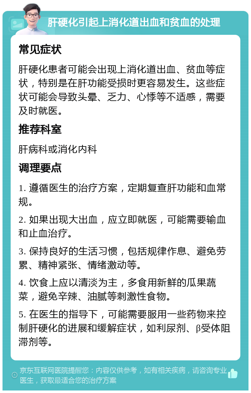 肝硬化引起上消化道出血和贫血的处理 常见症状 肝硬化患者可能会出现上消化道出血、贫血等症状，特别是在肝功能受损时更容易发生。这些症状可能会导致头晕、乏力、心悸等不适感，需要及时就医。 推荐科室 肝病科或消化内科 调理要点 1. 遵循医生的治疗方案，定期复查肝功能和血常规。 2. 如果出现大出血，应立即就医，可能需要输血和止血治疗。 3. 保持良好的生活习惯，包括规律作息、避免劳累、精神紧张、情绪激动等。 4. 饮食上应以清淡为主，多食用新鲜的瓜果蔬菜，避免辛辣、油腻等刺激性食物。 5. 在医生的指导下，可能需要服用一些药物来控制肝硬化的进展和缓解症状，如利尿剂、β受体阻滞剂等。