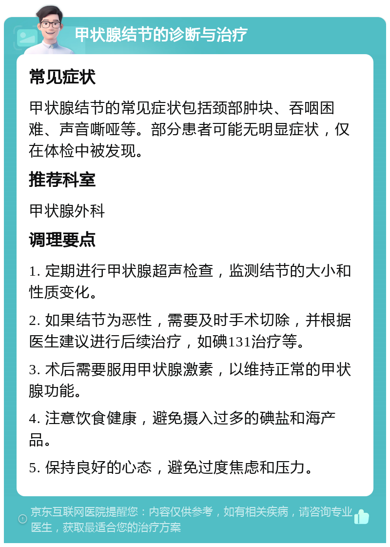 甲状腺结节的诊断与治疗 常见症状 甲状腺结节的常见症状包括颈部肿块、吞咽困难、声音嘶哑等。部分患者可能无明显症状，仅在体检中被发现。 推荐科室 甲状腺外科 调理要点 1. 定期进行甲状腺超声检查，监测结节的大小和性质变化。 2. 如果结节为恶性，需要及时手术切除，并根据医生建议进行后续治疗，如碘131治疗等。 3. 术后需要服用甲状腺激素，以维持正常的甲状腺功能。 4. 注意饮食健康，避免摄入过多的碘盐和海产品。 5. 保持良好的心态，避免过度焦虑和压力。