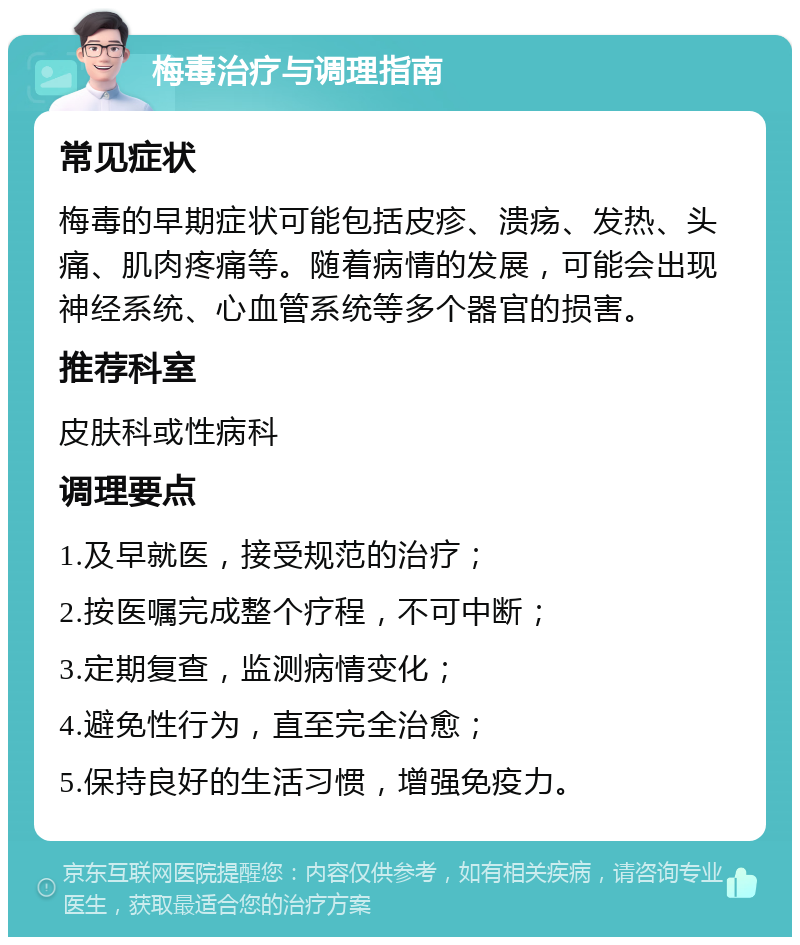 梅毒治疗与调理指南 常见症状 梅毒的早期症状可能包括皮疹、溃疡、发热、头痛、肌肉疼痛等。随着病情的发展，可能会出现神经系统、心血管系统等多个器官的损害。 推荐科室 皮肤科或性病科 调理要点 1.及早就医，接受规范的治疗； 2.按医嘱完成整个疗程，不可中断； 3.定期复查，监测病情变化； 4.避免性行为，直至完全治愈； 5.保持良好的生活习惯，增强免疫力。