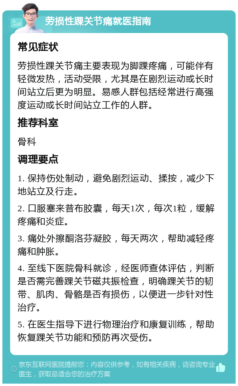 劳损性踝关节痛就医指南 常见症状 劳损性踝关节痛主要表现为脚踝疼痛，可能伴有轻微发热，活动受限，尤其是在剧烈运动或长时间站立后更为明显。易感人群包括经常进行高强度运动或长时间站立工作的人群。 推荐科室 骨科 调理要点 1. 保持伤处制动，避免剧烈运动、揉按，减少下地站立及行走。 2. 口服塞来昔布胶囊，每天1次，每次1粒，缓解疼痛和炎症。 3. 痛处外擦酮洛芬凝胶，每天两次，帮助减轻疼痛和肿胀。 4. 至线下医院骨科就诊，经医师查体评估，判断是否需完善踝关节磁共振检查，明确踝关节的韧带、肌肉、骨骼是否有损伤，以便进一步针对性治疗。 5. 在医生指导下进行物理治疗和康复训练，帮助恢复踝关节功能和预防再次受伤。