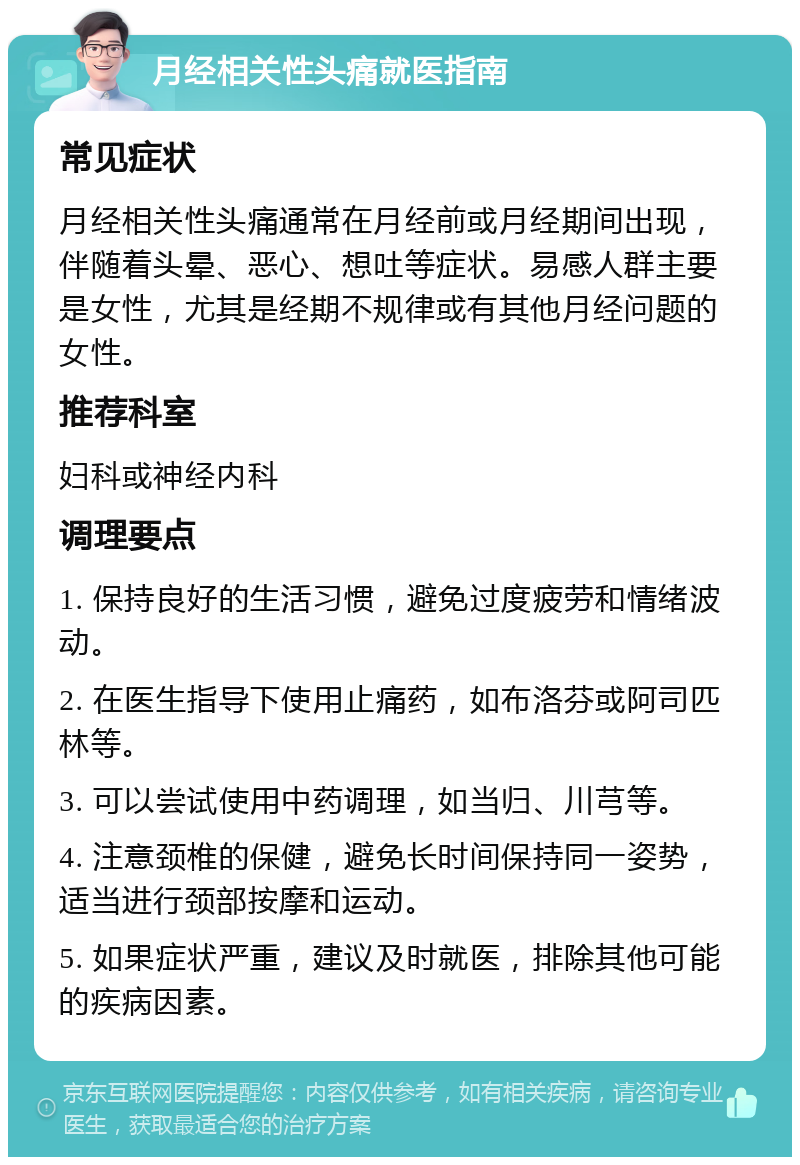 月经相关性头痛就医指南 常见症状 月经相关性头痛通常在月经前或月经期间出现，伴随着头晕、恶心、想吐等症状。易感人群主要是女性，尤其是经期不规律或有其他月经问题的女性。 推荐科室 妇科或神经内科 调理要点 1. 保持良好的生活习惯，避免过度疲劳和情绪波动。 2. 在医生指导下使用止痛药，如布洛芬或阿司匹林等。 3. 可以尝试使用中药调理，如当归、川芎等。 4. 注意颈椎的保健，避免长时间保持同一姿势，适当进行颈部按摩和运动。 5. 如果症状严重，建议及时就医，排除其他可能的疾病因素。