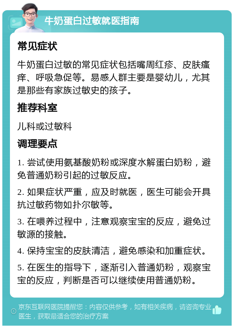 牛奶蛋白过敏就医指南 常见症状 牛奶蛋白过敏的常见症状包括嘴周红疹、皮肤瘙痒、呼吸急促等。易感人群主要是婴幼儿，尤其是那些有家族过敏史的孩子。 推荐科室 儿科或过敏科 调理要点 1. 尝试使用氨基酸奶粉或深度水解蛋白奶粉，避免普通奶粉引起的过敏反应。 2. 如果症状严重，应及时就医，医生可能会开具抗过敏药物如扑尔敏等。 3. 在喂养过程中，注意观察宝宝的反应，避免过敏源的接触。 4. 保持宝宝的皮肤清洁，避免感染和加重症状。 5. 在医生的指导下，逐渐引入普通奶粉，观察宝宝的反应，判断是否可以继续使用普通奶粉。