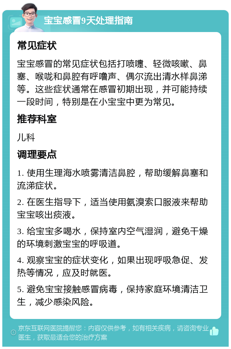 宝宝感冒9天处理指南 常见症状 宝宝感冒的常见症状包括打喷嚏、轻微咳嗽、鼻塞、喉咙和鼻腔有呼噜声、偶尔流出清水样鼻涕等。这些症状通常在感冒初期出现，并可能持续一段时间，特别是在小宝宝中更为常见。 推荐科室 儿科 调理要点 1. 使用生理海水喷雾清洁鼻腔，帮助缓解鼻塞和流涕症状。 2. 在医生指导下，适当使用氨溴索口服液来帮助宝宝咳出痰液。 3. 给宝宝多喝水，保持室内空气湿润，避免干燥的环境刺激宝宝的呼吸道。 4. 观察宝宝的症状变化，如果出现呼吸急促、发热等情况，应及时就医。 5. 避免宝宝接触感冒病毒，保持家庭环境清洁卫生，减少感染风险。