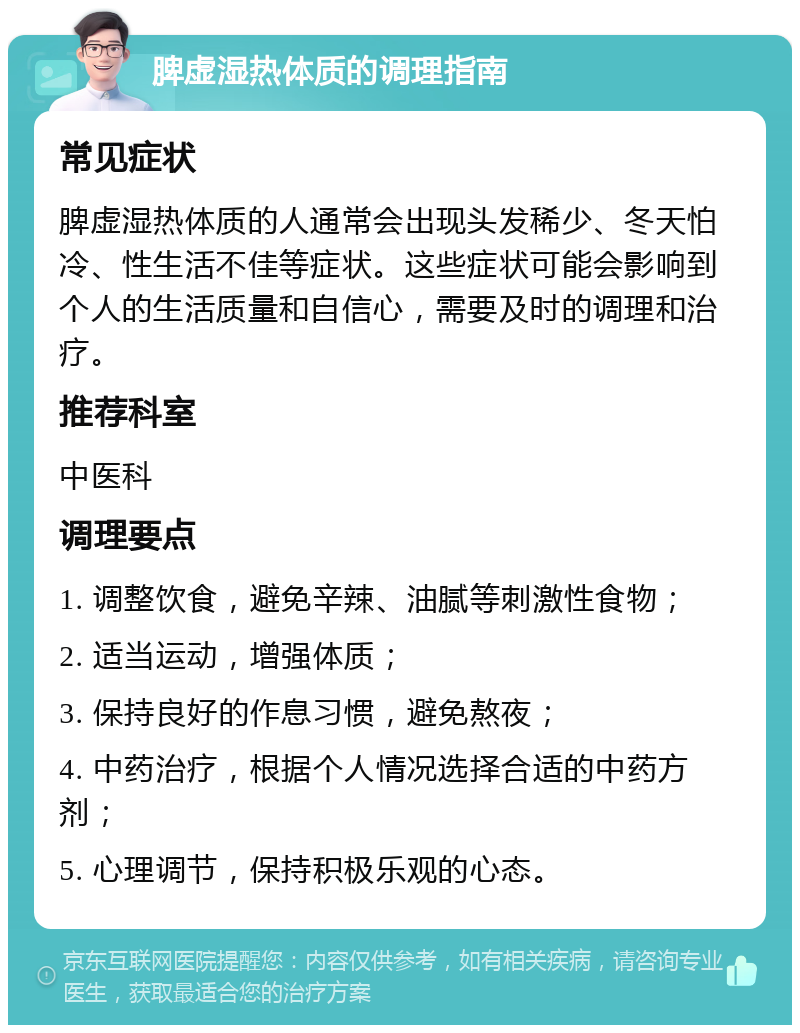 脾虚湿热体质的调理指南 常见症状 脾虚湿热体质的人通常会出现头发稀少、冬天怕冷、性生活不佳等症状。这些症状可能会影响到个人的生活质量和自信心，需要及时的调理和治疗。 推荐科室 中医科 调理要点 1. 调整饮食，避免辛辣、油腻等刺激性食物； 2. 适当运动，增强体质； 3. 保持良好的作息习惯，避免熬夜； 4. 中药治疗，根据个人情况选择合适的中药方剂； 5. 心理调节，保持积极乐观的心态。