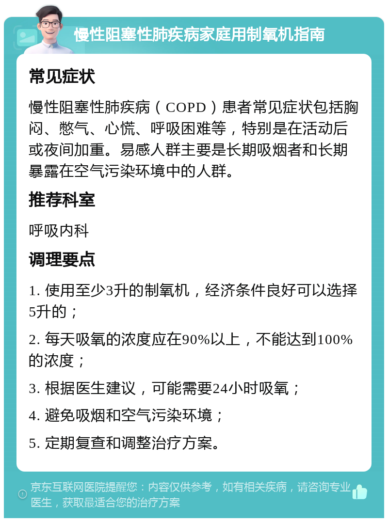 慢性阻塞性肺疾病家庭用制氧机指南 常见症状 慢性阻塞性肺疾病（COPD）患者常见症状包括胸闷、憋气、心慌、呼吸困难等，特别是在活动后或夜间加重。易感人群主要是长期吸烟者和长期暴露在空气污染环境中的人群。 推荐科室 呼吸内科 调理要点 1. 使用至少3升的制氧机，经济条件良好可以选择5升的； 2. 每天吸氧的浓度应在90%以上，不能达到100%的浓度； 3. 根据医生建议，可能需要24小时吸氧； 4. 避免吸烟和空气污染环境； 5. 定期复查和调整治疗方案。