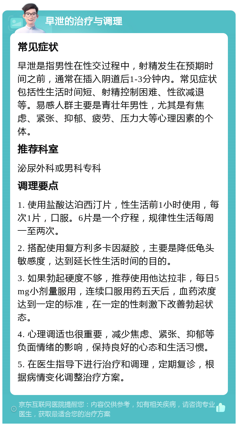 早泄的治疗与调理 常见症状 早泄是指男性在性交过程中，射精发生在预期时间之前，通常在插入阴道后1-3分钟内。常见症状包括性生活时间短、射精控制困难、性欲减退等。易感人群主要是青壮年男性，尤其是有焦虑、紧张、抑郁、疲劳、压力大等心理因素的个体。 推荐科室 泌尿外科或男科专科 调理要点 1. 使用盐酸达泊西汀片，性生活前1小时使用，每次1片，口服。6片是一个疗程，规律性生活每周一至两次。 2. 搭配使用复方利多卡因凝胶，主要是降低龟头敏感度，达到延长性生活时间的目的。 3. 如果勃起硬度不够，推荐使用他达拉非，每日5mg小剂量服用，连续口服用药五天后，血药浓度达到一定的标准，在一定的性刺激下改善勃起状态。 4. 心理调适也很重要，减少焦虑、紧张、抑郁等负面情绪的影响，保持良好的心态和生活习惯。 5. 在医生指导下进行治疗和调理，定期复诊，根据病情变化调整治疗方案。