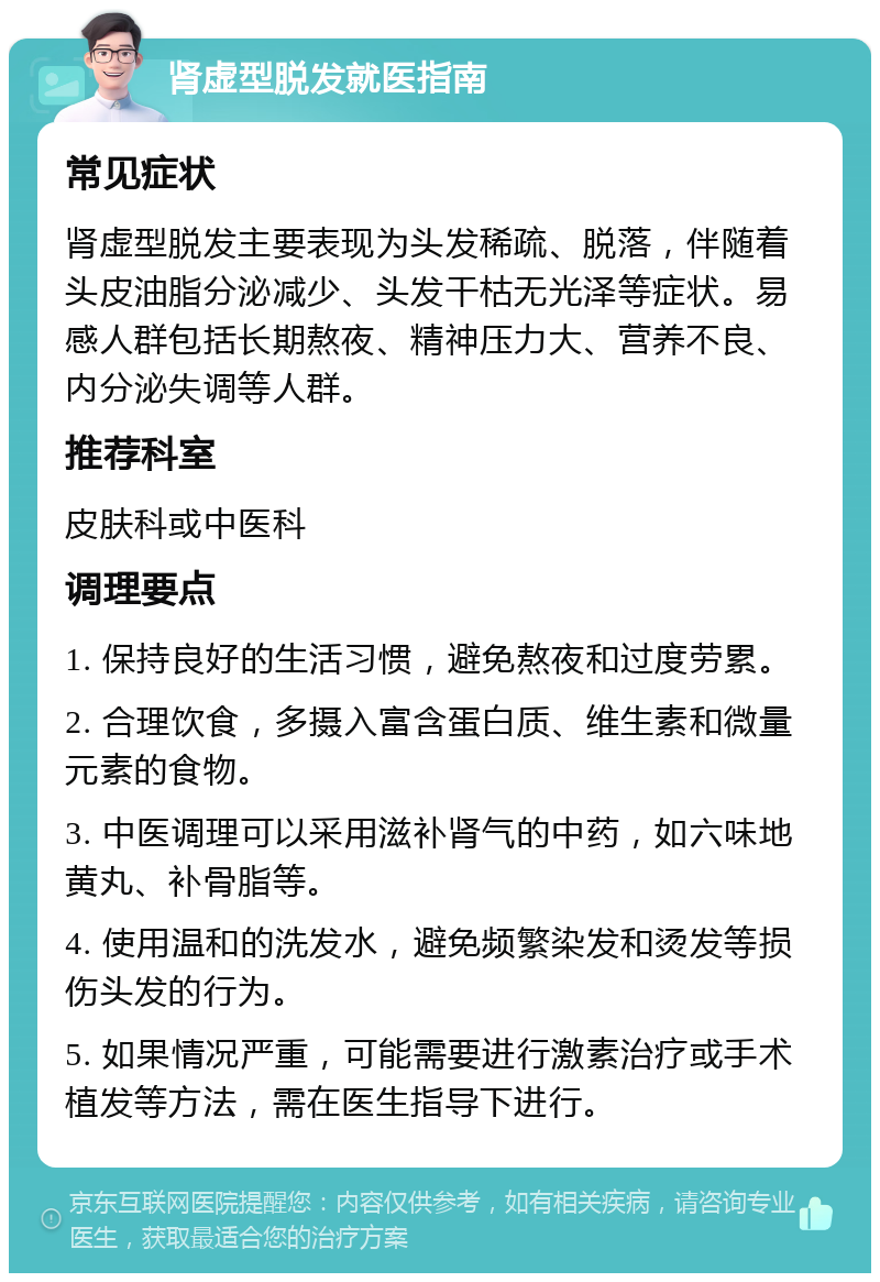 肾虚型脱发就医指南 常见症状 肾虚型脱发主要表现为头发稀疏、脱落，伴随着头皮油脂分泌减少、头发干枯无光泽等症状。易感人群包括长期熬夜、精神压力大、营养不良、内分泌失调等人群。 推荐科室 皮肤科或中医科 调理要点 1. 保持良好的生活习惯，避免熬夜和过度劳累。 2. 合理饮食，多摄入富含蛋白质、维生素和微量元素的食物。 3. 中医调理可以采用滋补肾气的中药，如六味地黄丸、补骨脂等。 4. 使用温和的洗发水，避免频繁染发和烫发等损伤头发的行为。 5. 如果情况严重，可能需要进行激素治疗或手术植发等方法，需在医生指导下进行。