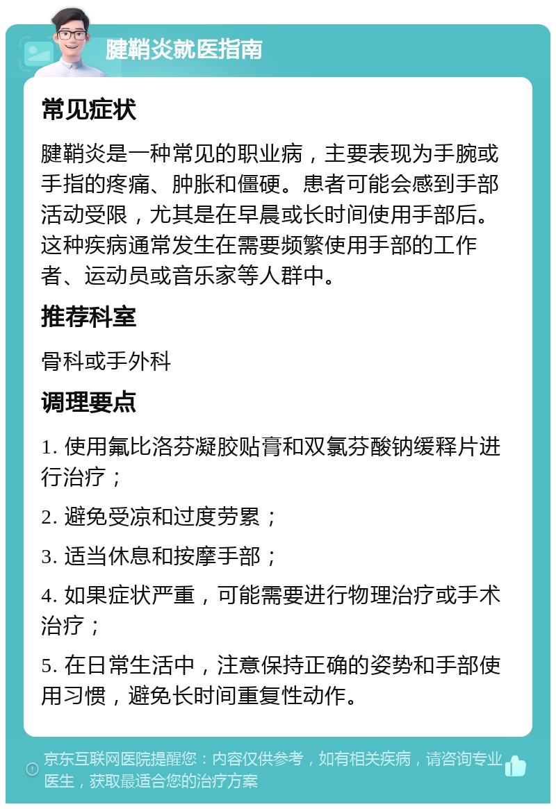 腱鞘炎就医指南 常见症状 腱鞘炎是一种常见的职业病，主要表现为手腕或手指的疼痛、肿胀和僵硬。患者可能会感到手部活动受限，尤其是在早晨或长时间使用手部后。这种疾病通常发生在需要频繁使用手部的工作者、运动员或音乐家等人群中。 推荐科室 骨科或手外科 调理要点 1. 使用氟比洛芬凝胶贴膏和双氯芬酸钠缓释片进行治疗； 2. 避免受凉和过度劳累； 3. 适当休息和按摩手部； 4. 如果症状严重，可能需要进行物理治疗或手术治疗； 5. 在日常生活中，注意保持正确的姿势和手部使用习惯，避免长时间重复性动作。