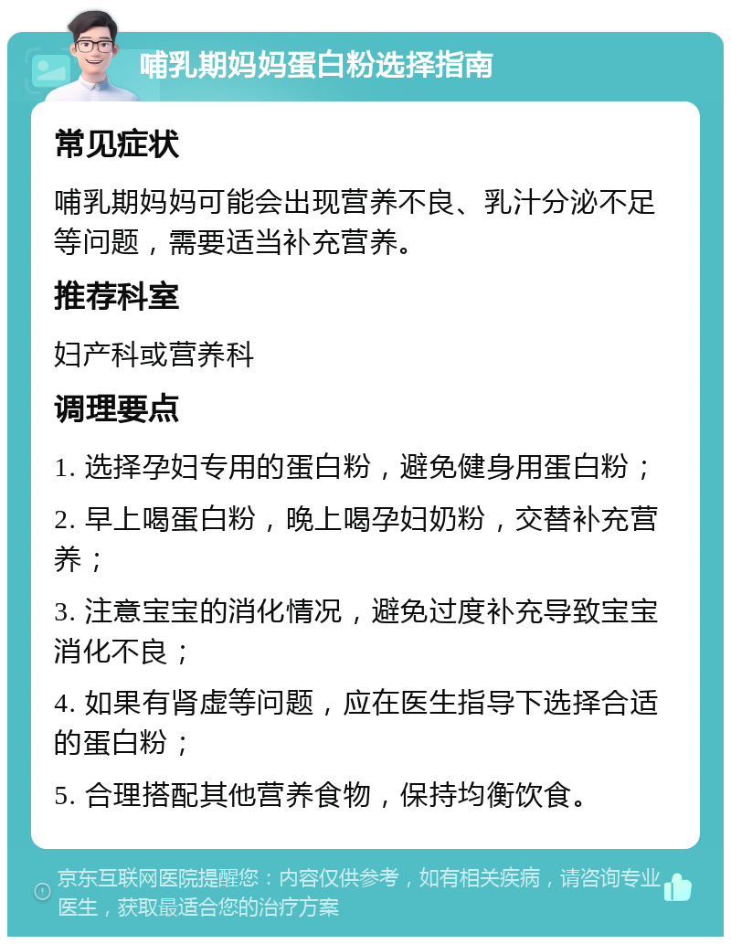 哺乳期妈妈蛋白粉选择指南 常见症状 哺乳期妈妈可能会出现营养不良、乳汁分泌不足等问题，需要适当补充营养。 推荐科室 妇产科或营养科 调理要点 1. 选择孕妇专用的蛋白粉，避免健身用蛋白粉； 2. 早上喝蛋白粉，晚上喝孕妇奶粉，交替补充营养； 3. 注意宝宝的消化情况，避免过度补充导致宝宝消化不良； 4. 如果有肾虚等问题，应在医生指导下选择合适的蛋白粉； 5. 合理搭配其他营养食物，保持均衡饮食。