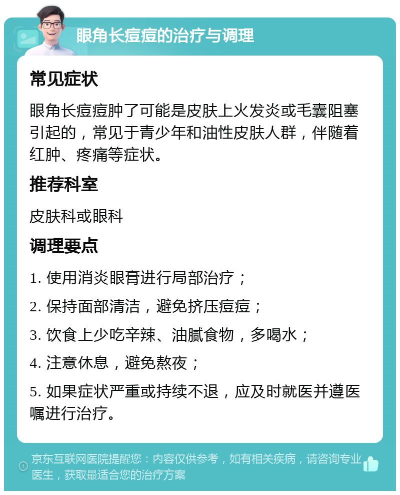 眼角长痘痘的治疗与调理 常见症状 眼角长痘痘肿了可能是皮肤上火发炎或毛囊阻塞引起的，常见于青少年和油性皮肤人群，伴随着红肿、疼痛等症状。 推荐科室 皮肤科或眼科 调理要点 1. 使用消炎眼膏进行局部治疗； 2. 保持面部清洁，避免挤压痘痘； 3. 饮食上少吃辛辣、油腻食物，多喝水； 4. 注意休息，避免熬夜； 5. 如果症状严重或持续不退，应及时就医并遵医嘱进行治疗。