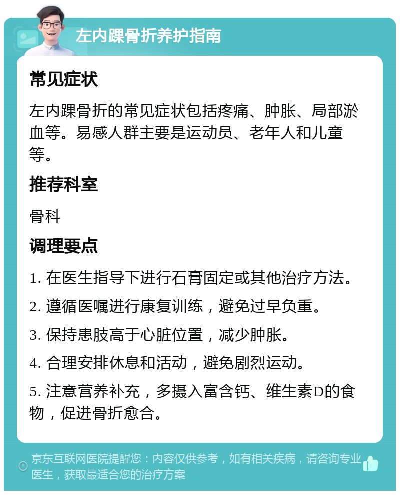 左内踝骨折养护指南 常见症状 左内踝骨折的常见症状包括疼痛、肿胀、局部淤血等。易感人群主要是运动员、老年人和儿童等。 推荐科室 骨科 调理要点 1. 在医生指导下进行石膏固定或其他治疗方法。 2. 遵循医嘱进行康复训练，避免过早负重。 3. 保持患肢高于心脏位置，减少肿胀。 4. 合理安排休息和活动，避免剧烈运动。 5. 注意营养补充，多摄入富含钙、维生素D的食物，促进骨折愈合。