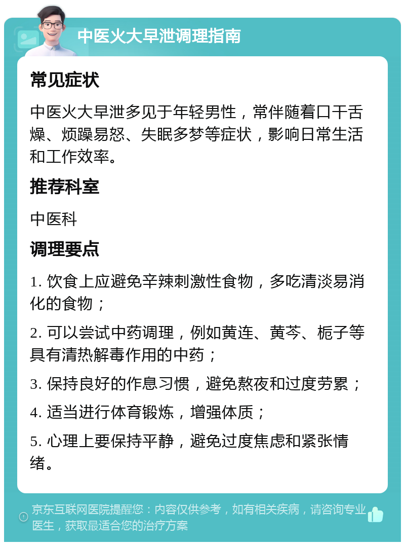 中医火大早泄调理指南 常见症状 中医火大早泄多见于年轻男性，常伴随着口干舌燥、烦躁易怒、失眠多梦等症状，影响日常生活和工作效率。 推荐科室 中医科 调理要点 1. 饮食上应避免辛辣刺激性食物，多吃清淡易消化的食物； 2. 可以尝试中药调理，例如黄连、黄芩、栀子等具有清热解毒作用的中药； 3. 保持良好的作息习惯，避免熬夜和过度劳累； 4. 适当进行体育锻炼，增强体质； 5. 心理上要保持平静，避免过度焦虑和紧张情绪。