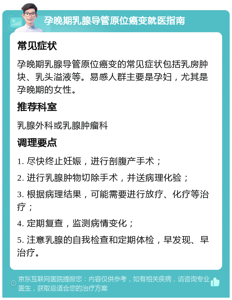 孕晚期乳腺导管原位癌变就医指南 常见症状 孕晚期乳腺导管原位癌变的常见症状包括乳房肿块、乳头溢液等。易感人群主要是孕妇，尤其是孕晚期的女性。 推荐科室 乳腺外科或乳腺肿瘤科 调理要点 1. 尽快终止妊娠，进行剖腹产手术； 2. 进行乳腺肿物切除手术，并送病理化验； 3. 根据病理结果，可能需要进行放疗、化疗等治疗； 4. 定期复查，监测病情变化； 5. 注意乳腺的自我检查和定期体检，早发现、早治疗。