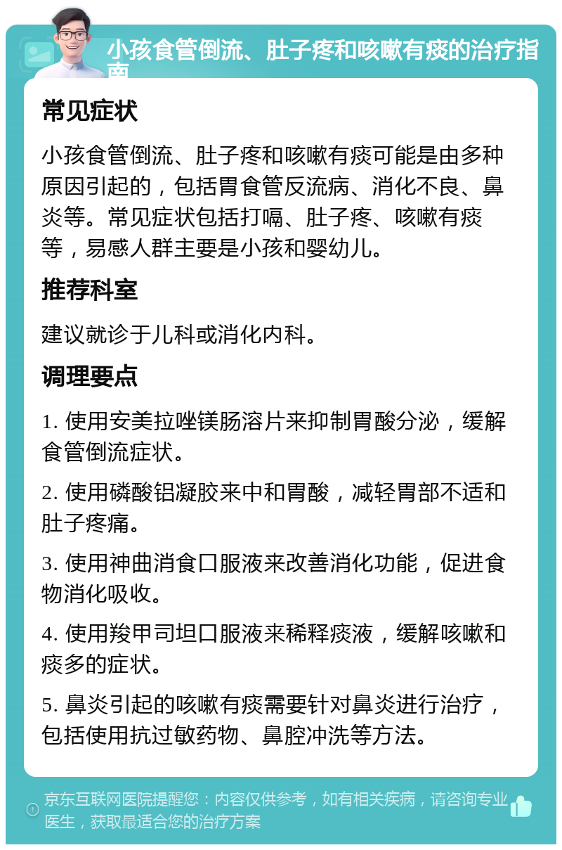 小孩食管倒流、肚子疼和咳嗽有痰的治疗指南 常见症状 小孩食管倒流、肚子疼和咳嗽有痰可能是由多种原因引起的，包括胃食管反流病、消化不良、鼻炎等。常见症状包括打嗝、肚子疼、咳嗽有痰等，易感人群主要是小孩和婴幼儿。 推荐科室 建议就诊于儿科或消化内科。 调理要点 1. 使用安美拉唑镁肠溶片来抑制胃酸分泌，缓解食管倒流症状。 2. 使用磷酸铝凝胶来中和胃酸，减轻胃部不适和肚子疼痛。 3. 使用神曲消食口服液来改善消化功能，促进食物消化吸收。 4. 使用羧甲司坦口服液来稀释痰液，缓解咳嗽和痰多的症状。 5. 鼻炎引起的咳嗽有痰需要针对鼻炎进行治疗，包括使用抗过敏药物、鼻腔冲洗等方法。