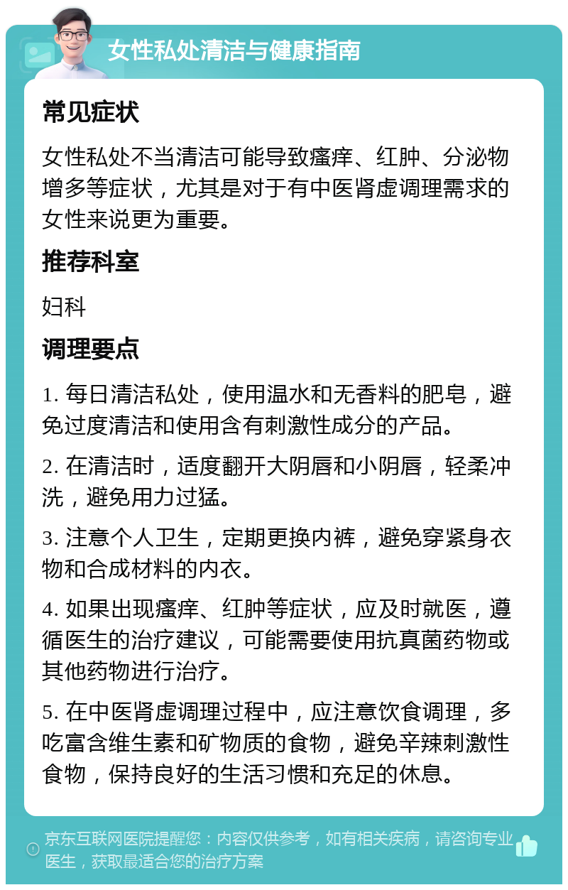 女性私处清洁与健康指南 常见症状 女性私处不当清洁可能导致瘙痒、红肿、分泌物增多等症状，尤其是对于有中医肾虚调理需求的女性来说更为重要。 推荐科室 妇科 调理要点 1. 每日清洁私处，使用温水和无香料的肥皂，避免过度清洁和使用含有刺激性成分的产品。 2. 在清洁时，适度翻开大阴唇和小阴唇，轻柔冲洗，避免用力过猛。 3. 注意个人卫生，定期更换内裤，避免穿紧身衣物和合成材料的内衣。 4. 如果出现瘙痒、红肿等症状，应及时就医，遵循医生的治疗建议，可能需要使用抗真菌药物或其他药物进行治疗。 5. 在中医肾虚调理过程中，应注意饮食调理，多吃富含维生素和矿物质的食物，避免辛辣刺激性食物，保持良好的生活习惯和充足的休息。