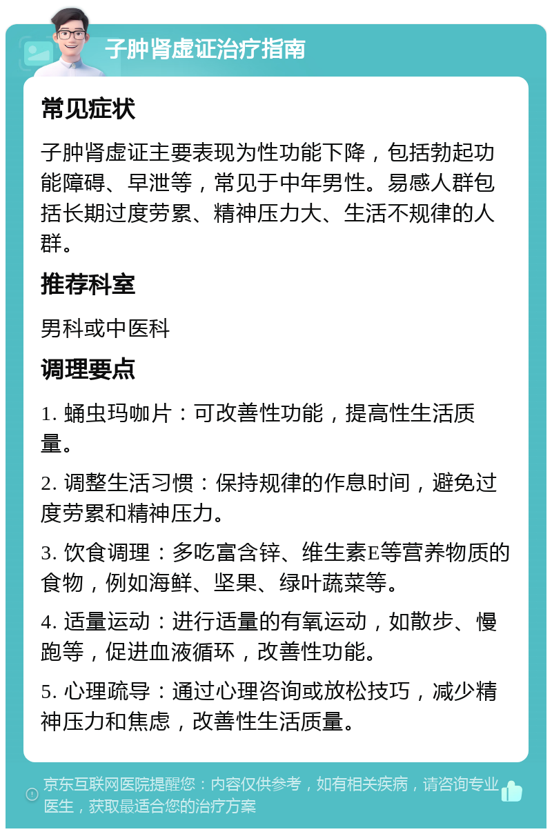 子肿肾虚证治疗指南 常见症状 子肿肾虚证主要表现为性功能下降，包括勃起功能障碍、早泄等，常见于中年男性。易感人群包括长期过度劳累、精神压力大、生活不规律的人群。 推荐科室 男科或中医科 调理要点 1. 蛹虫玛咖片：可改善性功能，提高性生活质量。 2. 调整生活习惯：保持规律的作息时间，避免过度劳累和精神压力。 3. 饮食调理：多吃富含锌、维生素E等营养物质的食物，例如海鲜、坚果、绿叶蔬菜等。 4. 适量运动：进行适量的有氧运动，如散步、慢跑等，促进血液循环，改善性功能。 5. 心理疏导：通过心理咨询或放松技巧，减少精神压力和焦虑，改善性生活质量。