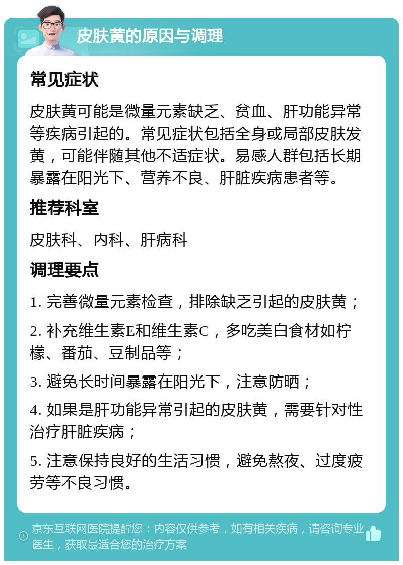 皮肤黄的原因与调理 常见症状 皮肤黄可能是微量元素缺乏、贫血、肝功能异常等疾病引起的。常见症状包括全身或局部皮肤发黄，可能伴随其他不适症状。易感人群包括长期暴露在阳光下、营养不良、肝脏疾病患者等。 推荐科室 皮肤科、内科、肝病科 调理要点 1. 完善微量元素检查，排除缺乏引起的皮肤黄； 2. 补充维生素E和维生素C，多吃美白食材如柠檬、番茄、豆制品等； 3. 避免长时间暴露在阳光下，注意防晒； 4. 如果是肝功能异常引起的皮肤黄，需要针对性治疗肝脏疾病； 5. 注意保持良好的生活习惯，避免熬夜、过度疲劳等不良习惯。