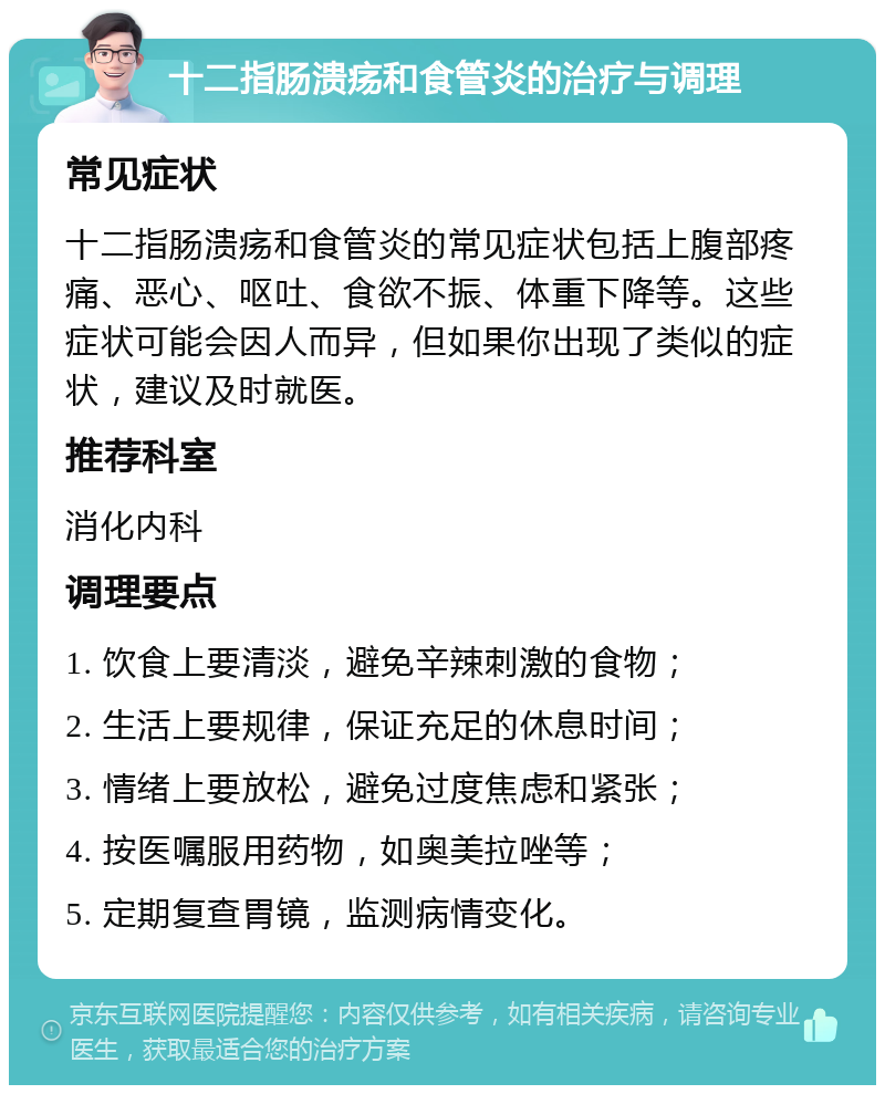 十二指肠溃疡和食管炎的治疗与调理 常见症状 十二指肠溃疡和食管炎的常见症状包括上腹部疼痛、恶心、呕吐、食欲不振、体重下降等。这些症状可能会因人而异，但如果你出现了类似的症状，建议及时就医。 推荐科室 消化内科 调理要点 1. 饮食上要清淡，避免辛辣刺激的食物； 2. 生活上要规律，保证充足的休息时间； 3. 情绪上要放松，避免过度焦虑和紧张； 4. 按医嘱服用药物，如奥美拉唑等； 5. 定期复查胃镜，监测病情变化。