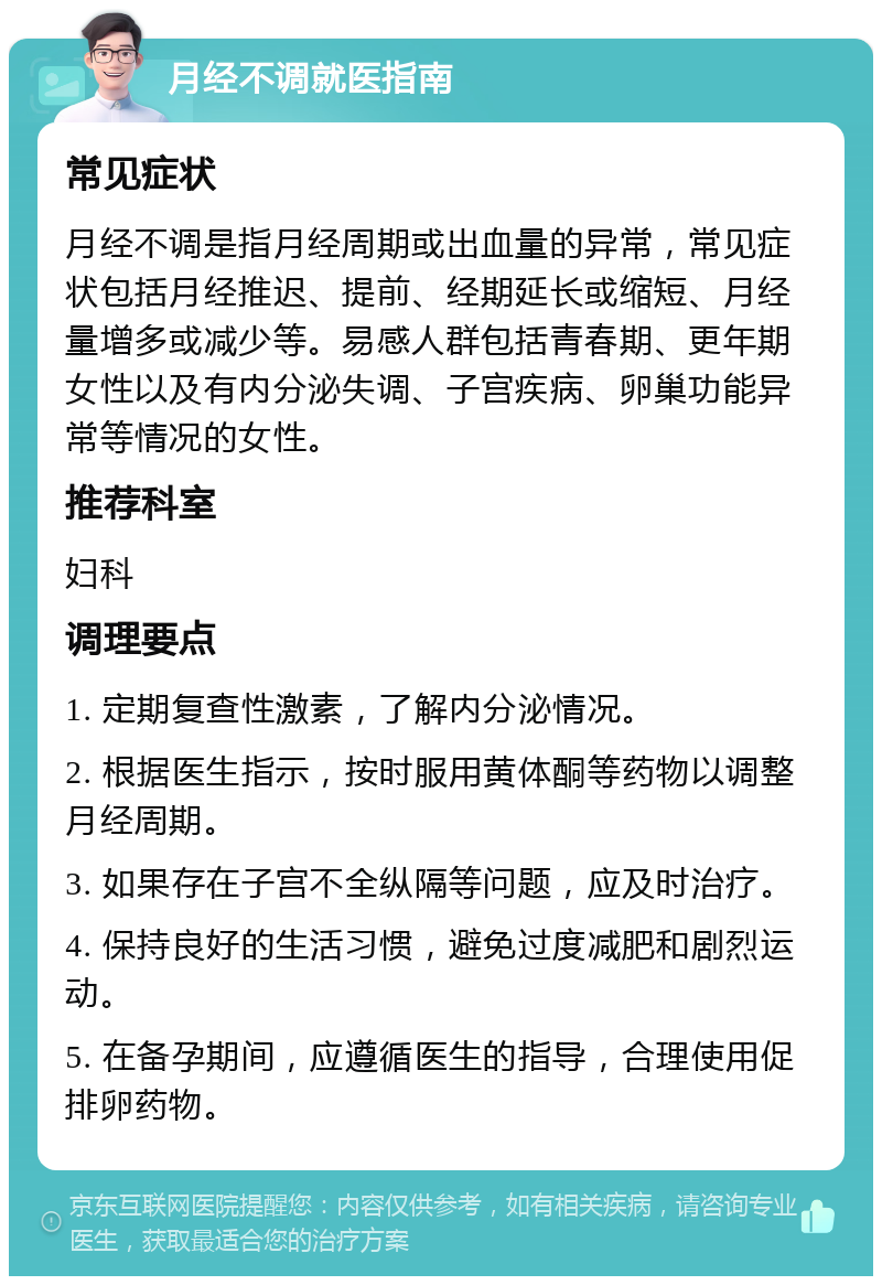 月经不调就医指南 常见症状 月经不调是指月经周期或出血量的异常，常见症状包括月经推迟、提前、经期延长或缩短、月经量增多或减少等。易感人群包括青春期、更年期女性以及有内分泌失调、子宫疾病、卵巢功能异常等情况的女性。 推荐科室 妇科 调理要点 1. 定期复查性激素，了解内分泌情况。 2. 根据医生指示，按时服用黄体酮等药物以调整月经周期。 3. 如果存在子宫不全纵隔等问题，应及时治疗。 4. 保持良好的生活习惯，避免过度减肥和剧烈运动。 5. 在备孕期间，应遵循医生的指导，合理使用促排卵药物。