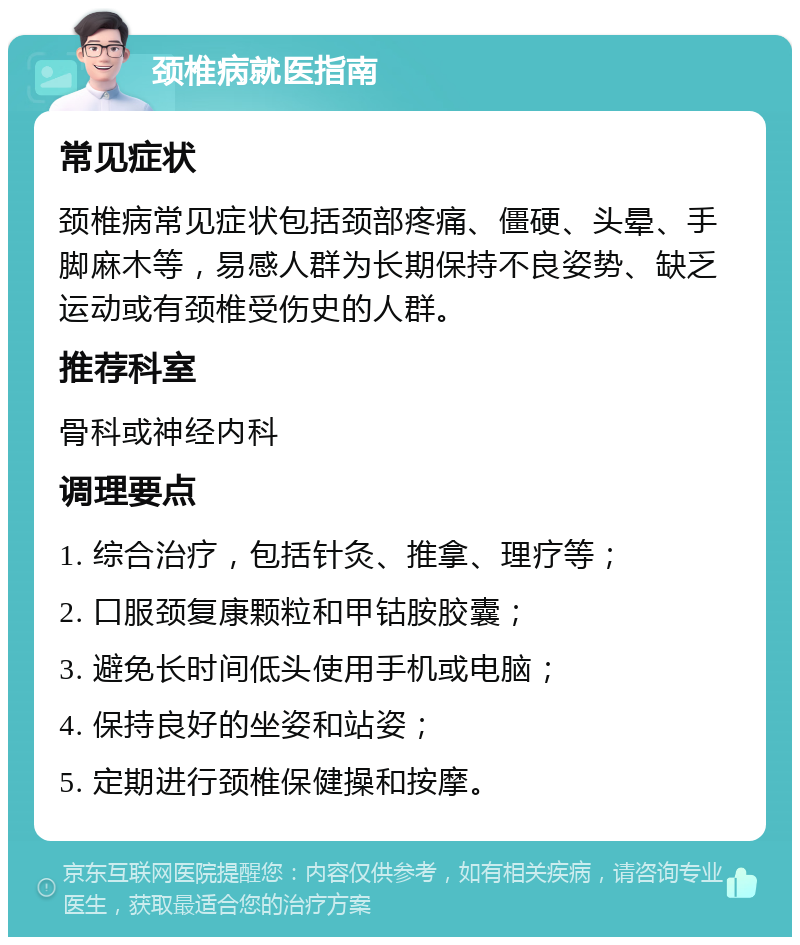 颈椎病就医指南 常见症状 颈椎病常见症状包括颈部疼痛、僵硬、头晕、手脚麻木等，易感人群为长期保持不良姿势、缺乏运动或有颈椎受伤史的人群。 推荐科室 骨科或神经内科 调理要点 1. 综合治疗，包括针灸、推拿、理疗等； 2. 口服颈复康颗粒和甲钴胺胶囊； 3. 避免长时间低头使用手机或电脑； 4. 保持良好的坐姿和站姿； 5. 定期进行颈椎保健操和按摩。