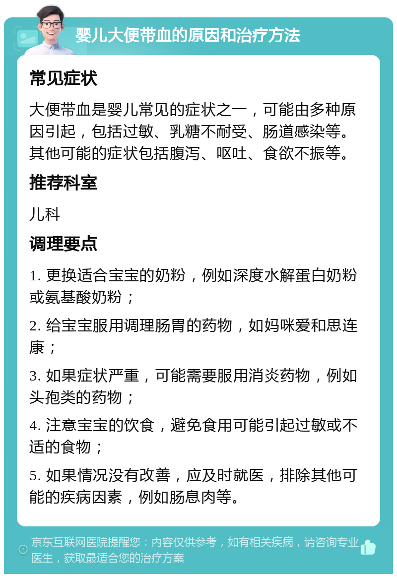 婴儿大便带血的原因和治疗方法 常见症状 大便带血是婴儿常见的症状之一，可能由多种原因引起，包括过敏、乳糖不耐受、肠道感染等。其他可能的症状包括腹泻、呕吐、食欲不振等。 推荐科室 儿科 调理要点 1. 更换适合宝宝的奶粉，例如深度水解蛋白奶粉或氨基酸奶粉； 2. 给宝宝服用调理肠胃的药物，如妈咪爱和思连康； 3. 如果症状严重，可能需要服用消炎药物，例如头孢类的药物； 4. 注意宝宝的饮食，避免食用可能引起过敏或不适的食物； 5. 如果情况没有改善，应及时就医，排除其他可能的疾病因素，例如肠息肉等。