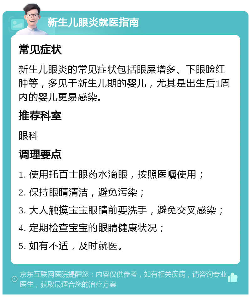 新生儿眼炎就医指南 常见症状 新生儿眼炎的常见症状包括眼屎增多、下眼睑红肿等，多见于新生儿期的婴儿，尤其是出生后1周内的婴儿更易感染。 推荐科室 眼科 调理要点 1. 使用托百士眼药水滴眼，按照医嘱使用； 2. 保持眼睛清洁，避免污染； 3. 大人触摸宝宝眼睛前要洗手，避免交叉感染； 4. 定期检查宝宝的眼睛健康状况； 5. 如有不适，及时就医。