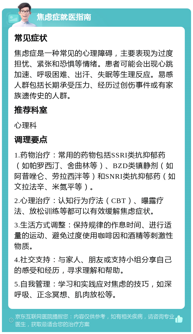 焦虑症就医指南 常见症状 焦虑症是一种常见的心理障碍，主要表现为过度担忧、紧张和恐惧等情绪。患者可能会出现心跳加速、呼吸困难、出汗、失眠等生理反应。易感人群包括长期承受压力、经历过创伤事件或有家族遗传史的人群。 推荐科室 心理科 调理要点 1.药物治疗：常用的药物包括SSRI类抗抑郁药（如帕罗西汀、舍曲林等）、BZD类镇静剂（如阿普唑仑、劳拉西泮等）和SNRI类抗抑郁药（如文拉法辛、米氮平等）。 2.心理治疗：认知行为疗法（CBT）、曝露疗法、放松训练等都可以有效缓解焦虑症状。 3.生活方式调整：保持规律的作息时间、进行适量的运动、避免过度使用咖啡因和酒精等刺激性物质。 4.社交支持：与家人、朋友或支持小组分享自己的感受和经历，寻求理解和帮助。 5.自我管理：学习和实践应对焦虑的技巧，如深呼吸、正念冥想、肌肉放松等。