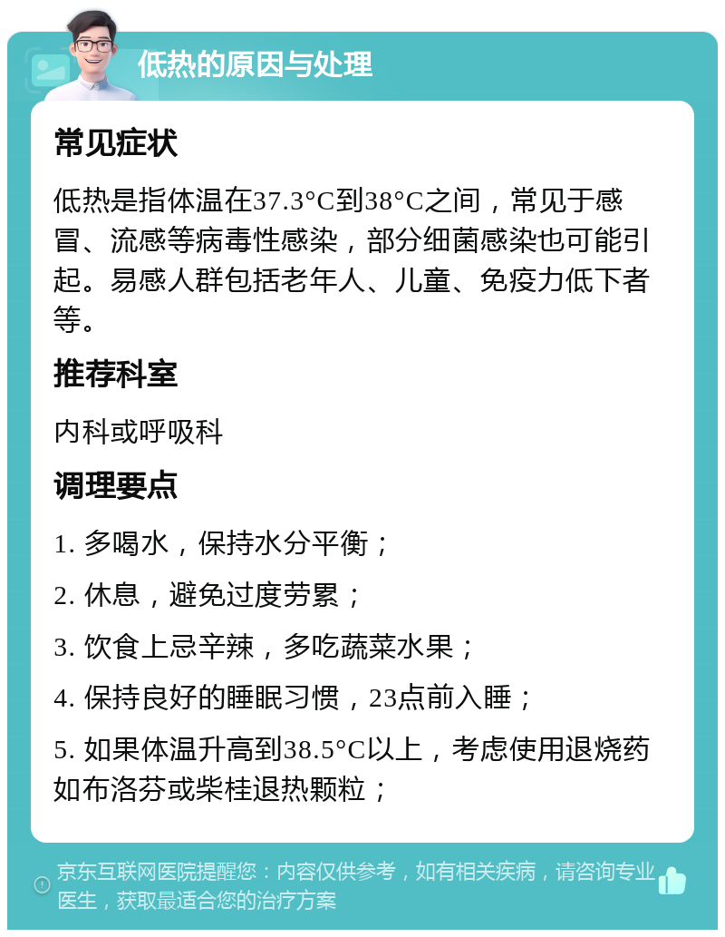 低热的原因与处理 常见症状 低热是指体温在37.3°C到38°C之间，常见于感冒、流感等病毒性感染，部分细菌感染也可能引起。易感人群包括老年人、儿童、免疫力低下者等。 推荐科室 内科或呼吸科 调理要点 1. 多喝水，保持水分平衡； 2. 休息，避免过度劳累； 3. 饮食上忌辛辣，多吃蔬菜水果； 4. 保持良好的睡眠习惯，23点前入睡； 5. 如果体温升高到38.5°C以上，考虑使用退烧药如布洛芬或柴桂退热颗粒；