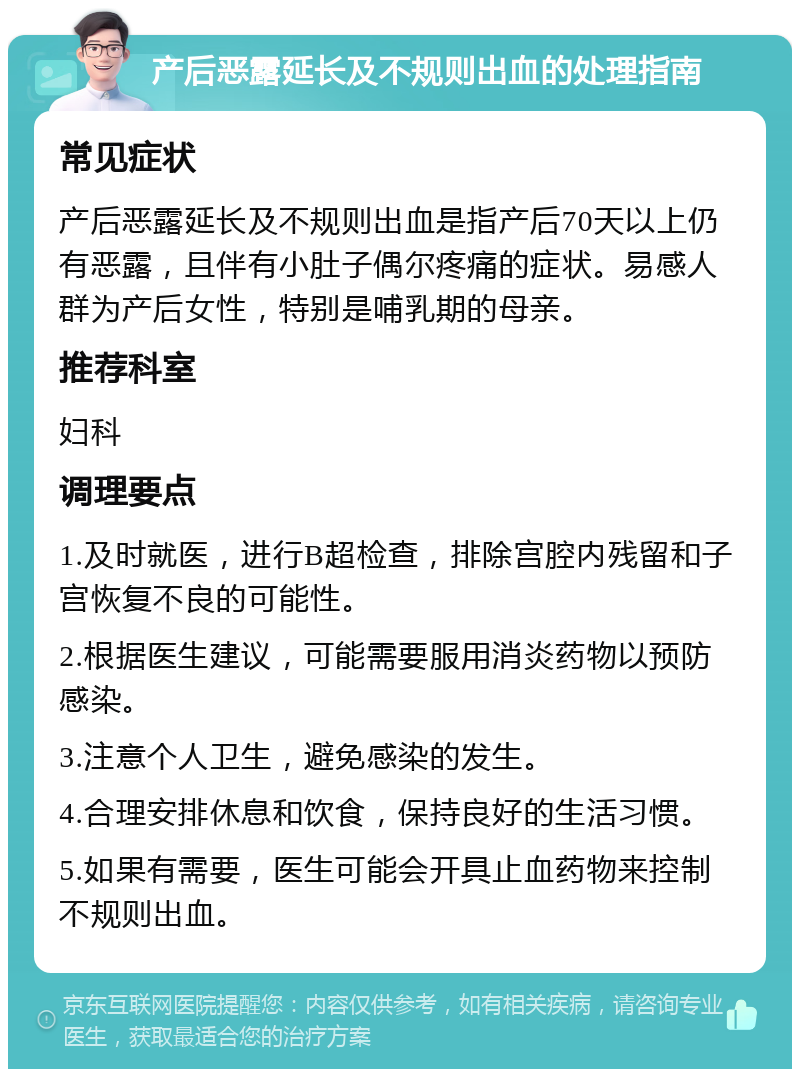 产后恶露延长及不规则出血的处理指南 常见症状 产后恶露延长及不规则出血是指产后70天以上仍有恶露，且伴有小肚子偶尔疼痛的症状。易感人群为产后女性，特别是哺乳期的母亲。 推荐科室 妇科 调理要点 1.及时就医，进行B超检查，排除宫腔内残留和子宫恢复不良的可能性。 2.根据医生建议，可能需要服用消炎药物以预防感染。 3.注意个人卫生，避免感染的发生。 4.合理安排休息和饮食，保持良好的生活习惯。 5.如果有需要，医生可能会开具止血药物来控制不规则出血。