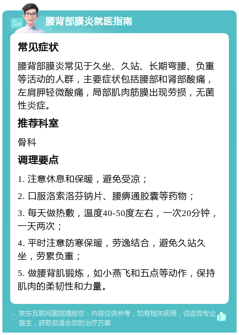 腰背部膜炎就医指南 常见症状 腰背部膜炎常见于久坐、久站、长期弯腰、负重等活动的人群，主要症状包括腰部和肾部酸痛，左肩胛轻微酸痛，局部肌肉筋膜出现劳损，无菌性炎症。 推荐科室 骨科 调理要点 1. 注意休息和保暖，避免受凉； 2. 口服洛索洛芬钠片、腰痹通胶囊等药物； 3. 每天做热敷，温度40-50度左右，一次20分钟，一天两次； 4. 平时注意防寒保暖，劳逸结合，避免久站久坐，劳累负重； 5. 做腰背肌锻炼，如小燕飞和五点等动作，保持肌肉的柔韧性和力量。