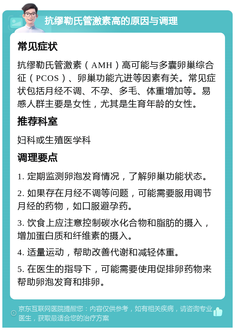 抗缪勒氏管激素高的原因与调理 常见症状 抗缪勒氏管激素（AMH）高可能与多囊卵巢综合征（PCOS）、卵巢功能亢进等因素有关。常见症状包括月经不调、不孕、多毛、体重增加等。易感人群主要是女性，尤其是生育年龄的女性。 推荐科室 妇科或生殖医学科 调理要点 1. 定期监测卵泡发育情况，了解卵巢功能状态。 2. 如果存在月经不调等问题，可能需要服用调节月经的药物，如口服避孕药。 3. 饮食上应注意控制碳水化合物和脂肪的摄入，增加蛋白质和纤维素的摄入。 4. 适量运动，帮助改善代谢和减轻体重。 5. 在医生的指导下，可能需要使用促排卵药物来帮助卵泡发育和排卵。