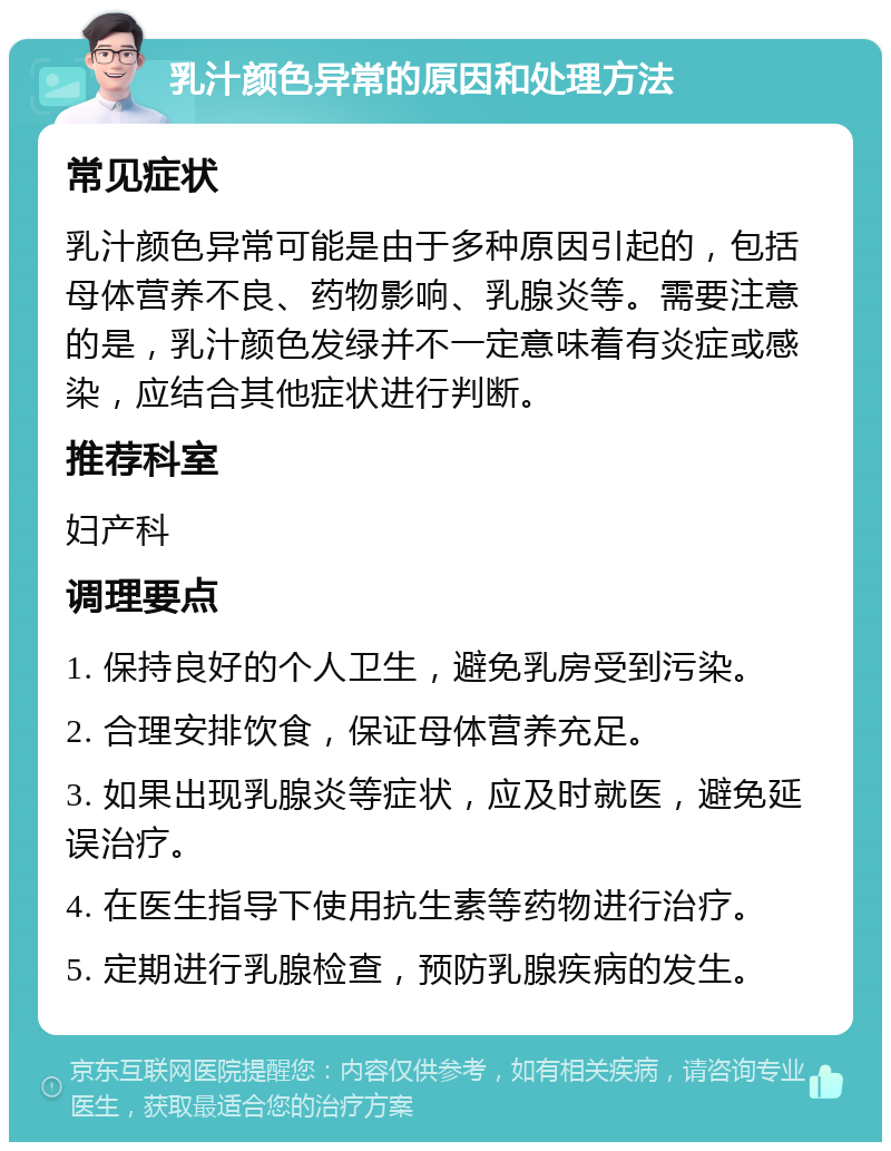 乳汁颜色异常的原因和处理方法 常见症状 乳汁颜色异常可能是由于多种原因引起的，包括母体营养不良、药物影响、乳腺炎等。需要注意的是，乳汁颜色发绿并不一定意味着有炎症或感染，应结合其他症状进行判断。 推荐科室 妇产科 调理要点 1. 保持良好的个人卫生，避免乳房受到污染。 2. 合理安排饮食，保证母体营养充足。 3. 如果出现乳腺炎等症状，应及时就医，避免延误治疗。 4. 在医生指导下使用抗生素等药物进行治疗。 5. 定期进行乳腺检查，预防乳腺疾病的发生。